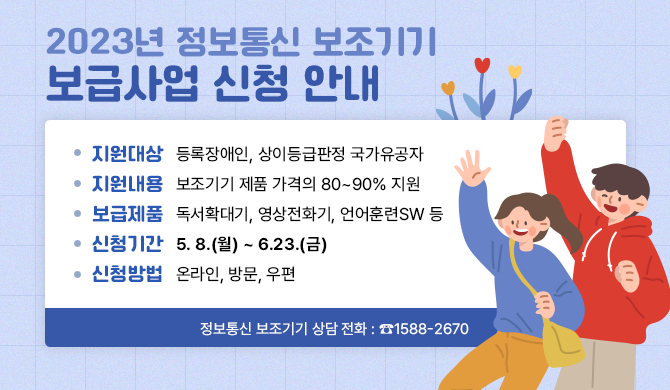 2023년 정보통신 보조기기 보급사업 신청 안내 - 지원대상 : 등록장애인, 상이등급판정 국가유공자 - 지원내용 : 보조기기 제품 가격의 80~90% 지원 - 보급제품 : 독서확대기, 영상전화기, 언어훈련SW 등 - 신청기간 : 5. 8.(월) ~ 6.23.(금) - 신청방법 : 온라인, 방문, 우편 정보통신 보조기기 상담 전화 : ☎1588-2670
