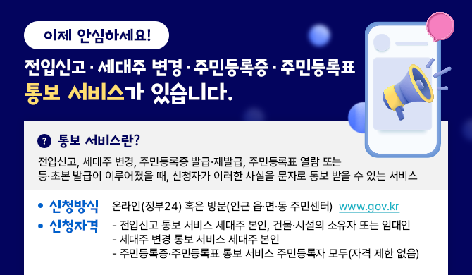 이제 안심하세요! 전입신고&middot;세대주 변경&middot;주민등록증&middot;주민등록표 통보 서비스가 있습니다. ○ 서비스소개 : 전입신고, 세대주 변경, 주민등록증 발급&middot;재발급, 주민등록표 열람 또는 등&middot;초본 발급이 이루어졌을 때, 신청자가 이러한 사실을 문자로 통보 받을 수 있는 서비스 ○ 신청방식 : 온라인(정부24) 혹은 방문(인근 읍&middot;면&middot;동 주민센터)www.gov.kr ○ 신청자격 - 전입신고 통보 서비스 세대주 본인, 건물&middot;시설의 소유자 또는 임대인 - 세대주 변경 통보 서비스 세대주 본인 - 주민등록증&middot;주민등록표 통보 서비스 주민등록자 모두(자격 제한 없음)