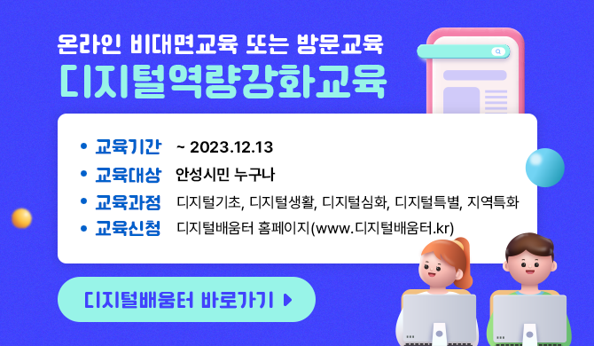 * 디지털역량강화교육 (온라인 비대면교육 또는 방문교육) - 교육기간 : ~ 2023.12.13 - 교육대상 : 안성시민 누구나 - 교육과정 : 디지털기초, 디지털생활, 디지털심화, 디지털특별, 지역특화 - 교육신청 : 디지털배움터 홈페이지(www.디지털배움터.kr)