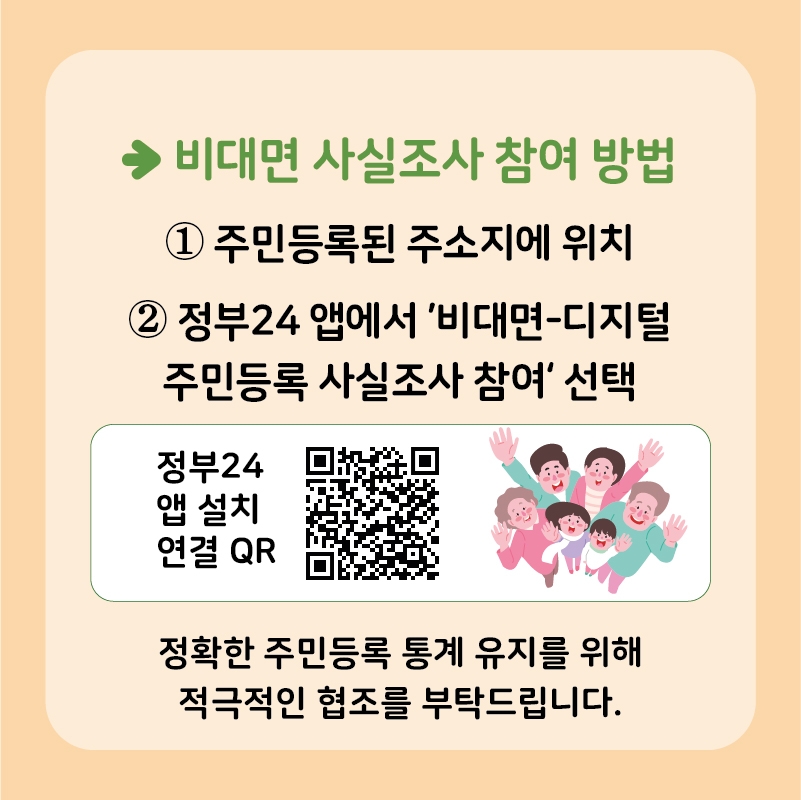 비대면 사실조사 참여방법. 1.주민등록된 주소지에 위치. 정부24입에서 '비대면-디지털 주민등록 사실조사 참여' 선택, 정부24 앱설치 및 연결 QR, 정확한 주민등록 통게 유지를 위해 적극적인 협조를 부탁드립니다.