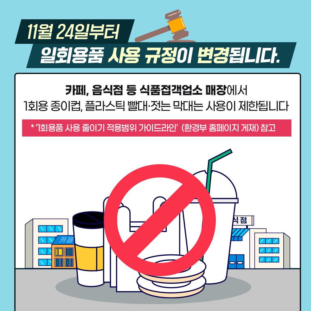 11월24일부터 일회용품 사용 규정이 변경됩니다. 카페, 음식점 등 식품접객업소 매장에서 1회용 종이컵, 플라스틱 빨대, 젓는 막대는 사용이 제한됩니다. 1회요품 사용 줄이기 적용범위 가이드라인(환경부 홈페이지 게재 참고)