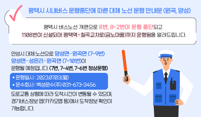 - 평택시 시내버스 운행중단에 따른 대체 노선 운행 안내문 (원곡, 양성) - 평택시 버스노선 개편으로 8번, 8-2번이 운행 중단되고 1108번이 신설되어 평택역&sim;칠곡교차로(금노마을)까지 운행됨을 알려드립니다. 안성시 대체 노선으로 양성면&sim;원곡면 (7-9번) 양성면&sim;성은리&sim;원곡면 (7-10번)이 운행될 예정입니다. (7번, 7-4번, 7-6번 정상운행) ○ 운행일시 : 2023.07.03.(월) ○ 운수회사 : 백성운수(주) 031-673-3456 도로교통 상황에 따라 도착시간이 변동될 수 있으며, 경기버스정보 앱(카카오맵 등)에서 도착정보 확인이 가능합니다.