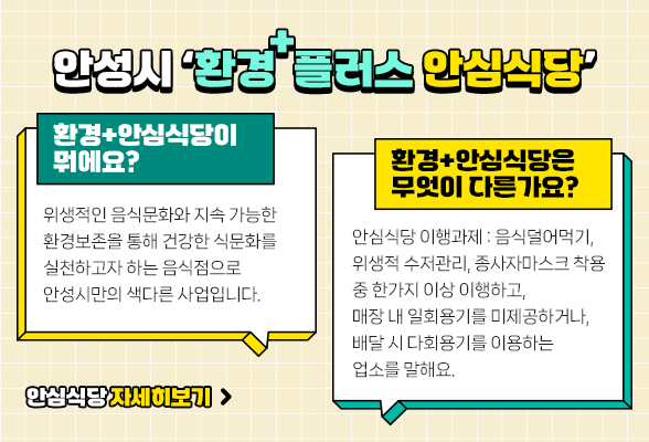안성시 환경 플러스 안심식당 [환경+안심식당이 뭐에요?] 위생적인 음식문화와 지속 가능한 환경보존을 통해 건강한 식문화를 실천하고자 하는 음식점으로 안성시만의 색다른 사업입니다. [환경+안심식당은 무엇이 다른가요?] 안심식당 이행과제 : 음식덜어먹기, 위생적 수저관리, 종사자마스크 착용 중 한가지 이상 이행하고, 매장 내 일회용기를 미제공하거나, 배달 시 다회용기를 이용하는 업소를 말해요.