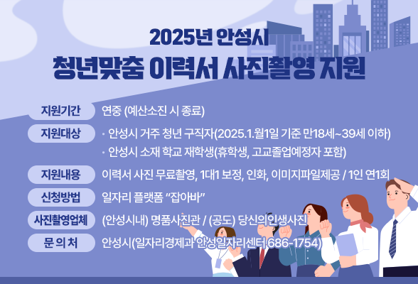 2025년 안성시 청년맞춤 이력서 사진촬영 지원 ❍ 지원기간 : 연중 (예산소진 시 종료) ❍ 지원대상 - 안성시 거주 청년 구직자(2025.1.월1일 기준 만18세~39세 이하) - 안성시 소재 학교 재학생(휴학생, 고교졸업예정자 포함) ❍ 지원내용 : 이력서 사진 무료촬영, 1대1 보정, 인화, 이미지파일제공 / 1인 연1회 ❍ 신청방법 : 일자리 플랫폼 &ldquo;잡아바&rdquo; ❍ 사진촬영업체: (안성시내) 명품사진관 / (공도) 당신의인생사진 안 성 시(일자리경제과 안성일자리센터 ☏ 686-1754)