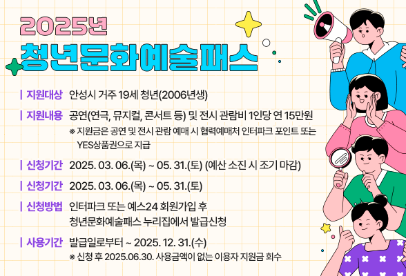 2025년 청년문화 예술패스 ○ 지원대상: 안성시 거주 19세 청년(2006년생) ○ 지원내용: 공연(연극, 뮤지컬, 콘서트 등) 및 전시 관람비 1인당 연 15만원 ※ 지원금은 공연 및 전시 관람 예매 시 협력예매처 인터파크 포인트 또는 YES상품권으로 지급 ○ 신청기간: 2025.03.06.(목) ~ 05.31.(토) (예산 소진 시 조기 마감) ○ 신청방법: 인터파크 또는 예스24 회원가입 후 청년문화예술패스 누리집에서 발급신청 ○ 사용기간: 발급일로부터 ~ 2025.12.31.(수) ※ 신청 후 2025.06.30. 사용금액이 없는 이용자 지원금 회수