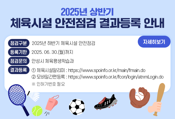 2025년 상반기 체육시설 안전점검 결과등록 안내□ 점검구분: 2025년 하반기 체육시설 안전점검 □ 등록기한: 2025. 06. 30.(월)까지 □ 점검문의: 안성시 체육평생학습과 □ 결과등록 방법①. 체육시설알리미 https://www.spoinfo.or.kr/main/fmain.do 방법②. 모바일 간편등록 https://www.spoinfo.or.kr/fcon/login/atnmLogin.do ※ (인허가번호 필요)