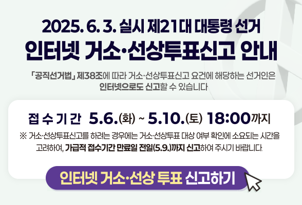 2025.6.3. 실시 제21대 대통령선거 인터넷 거소&middot;선상투표신고 안내 공직선거법 제38조에 따라 거소&middot;선상투표신고 요건에 해당하는 선거인은 인터넷으로도신고할수 있습니다. 접수기간 5.6.(화)~ 5.10.(토) 18:00까지 ※거소&middot;선상투표신고 하려는 경우에는 거소&middot;선상투표 대상 여부 확인에 소요되는 시간을 고려하여, 가급적 접수기간 만료일 전일(5.9.)까지 신고하여주시기 바랍니다. 인터넷 거소 선상 투표 신고하기