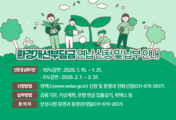 환경개선부담금 연납 신청 및 납부 안내 신청 및 납부기간 - 10%감면: 2025.1.15.~1.31. - 5%감면: 2025.2.1.~3.31. 신청방법 : 위텍스(www.wetax.go.kr) 신청 및 환경과 전화신청(☎031-678-2837) 납부방법 : 금융기관, 가상계좌, 은행 현금 입출금기, 위텍스 등 문 의 처 : 안성시청 환경과 환경관리팀(031-678-2837)