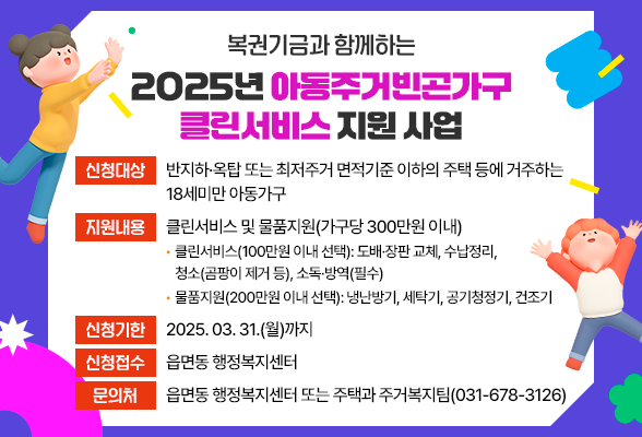 복권기금과 함께하는 2025년 아동주거빈곤가구 클린서비스 지원 사업 □ 신청대상: 반지하&middot;옥탑 또는 최저주거 면적기준 이하의 주택 등에 거주하는 18세미만 아동가구 □ 지원내용: 클린서비스 및 물품지원(가구당 300만원 이내) - 클린서비스(100만원 이내 선택): 도배&middot;장판 교체, 수납정리, 청소(곰팡이 제거 등), 소독&middot;방역(필수) - 물품지원(200만원 이내 선택): 냉난방기, 세탁기, 공기청정기, 건조기 □ 신청기한: 2025. 03. 31.(월)까지 □ 신청접수: 읍면동 행정복지센터 □ 문 의 처: 읍면동 행정복지센터 또는 주택과 주거복지팀(031-678-3126)