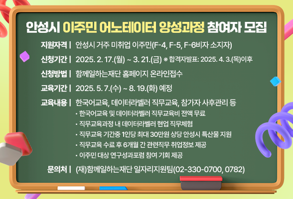 안성시 「이주민 어노테이터 양성과정」 참여자 모집 ❍ 지원자격: 안성시 거주 미취업 이주민(F-4, F-5, F-6비자 소지자) ❍ 신청기간: 2025. 2. 17.(월) ~ 3. 21.(금) ※ 합격자발표: 2025. 4. 3.(목)이후 ❍ 신청방법: 함께일하는재단 홈페이지 온라인접수 ❍ 교육기간: 2025. 5. 7.(수) ~ 8. 19.(화) 예정 ❍ 교육내용: 한국어교육, 데이터라벨러 직무교육, 참가자 사후관리 등 - 한국어교육 및 데이터라벨러 직무교육비 전액 무료 - 직무교육과정 내 데이터라벨러 현업 직무체험 - 직무교육 기간중 1인당 최대 30만원 상당 안성시 특산물 지원 - 직무교육 수료 후 6개월 간 관련직무 취업정보 제공 - 이주민 대상 연구성과포럼 참여 기회 제공 ❍ 문 의 처: (재)함께일하는재단 일자리지원팀(☎02-330-0700, 0782)