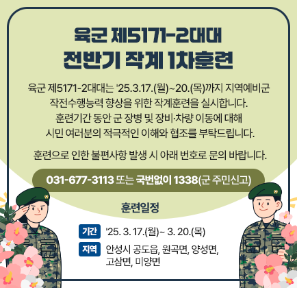 육군 제5171-2대대 전반기 작계 1차훈련 육군 제5171-2대대는 &#39;25.3.17.(월)~20.(목)까지 지역예비군 작전수행능력 향상을 위한 작계훈련을 실시합니다. 훈련기간 동안 군 장병 및 장비&middot;차량 이동에 대해 시민 여러분의 적극적인 이해와 협조를 부탁드립니다. ○ 훈련으로 인한 불편사항 발생 시 아래 번호로 문의 바랍니다. ☎ 031-677-3113 또는 ☎ 국번없이 1338(군 주민신고) - 훈 련 일 정 - □ 기간 : &#39;25. 3. 17.(월)~ 3. 20.(목) □ 지역 : 안성시 공도읍, 원곡면, 양성면, 고삼면, 미양면