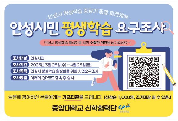 안성시 평생학습 중장기 종합 발전계획 안성시민 평생학습 요구조사 안성시 평생학습 활성화를 위한 소중한 의견을 남겨주세요~! 조사대상 : 안성시민 조사기간 : 2025년 3월 26일(수) ~ 4월 25일(금) 조사목적 : 안성시 평생학습 활성화를 위한 시민요구조사 조사방법 : 아래의 QR코드 접속 후 실시 QR코드 이미지 설문에 참여하신 분들에게는 기프티콘을 드립니다. 선착순 1000명 조기마감될 수 있음. 중앙대학교 산학협력단