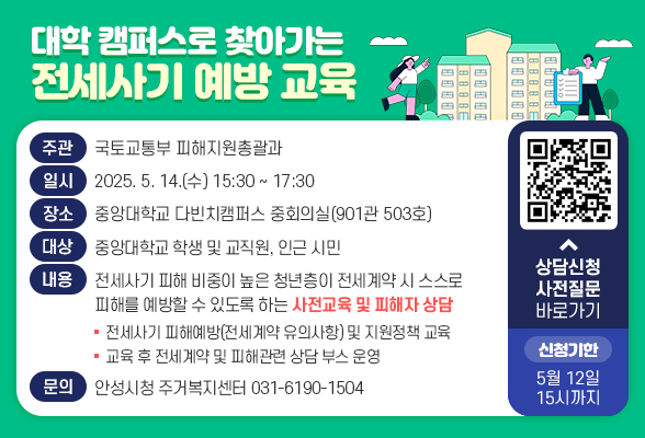 대학 캠퍼스로 찾아가는 전세사기 예방 교육 ○ 주 관 : 국토교통부 피해지원총괄과 ○ 일 시 : 2025. 5. 14.(수) 15:30 ~ 17:30 ○ 장 소 : 중앙대학교 다빈치캠퍼스 중회의실(901관 503호) ○ 대 상 : 중앙대학교 학생 및 교직원, 인근 시민 ○ 내 용 : 전세사기 피해 비중이 높은 청년층이 전세계약 시 스스로 피해를 예방할 수 있도록 하는 사전교육 및 피해자 상담 - 전세사기 피해예방(전세계약 유의사항) 및 지원정책 교육 - 교육 후 전세계약 및 피해관련 상담 부스 운영 ○ 문 의 처 : 안성시청 주거복지센터(031-6190-1504) ○ 상담신청 및 사전질문 링크 https://m.site.naver.com/1Hdmv * 설문(상담신청) 기한: ~ 5. 12. 15시까지