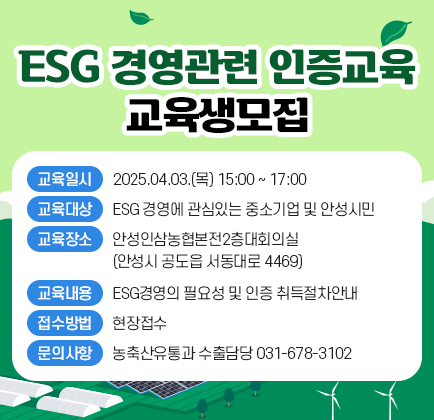 ESG 경영관련 인증교육 교육생모집 교육일시: 2025.04.03.(목) 15:00 ~ 17:00 교육대상: ESG 경영에 관심있는 중소기업 및 안성시민 교육장소: 안성인삼농협본전2층대회의실(안성시 공도읍 서동대로 4469) 교육내용: ESG경영의 필요성 및 인증 취득절차안내 접수방법: 현장접수 문의사항: 농축산유통과 수출담당 031-678-3102