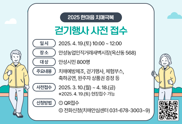 2025 한마음 치매극복 걷기행사 사전 접수 일 시: 2025. 4. 19.(토) 10:00 ~ 12:00 장 소: 안성농업인직거래새벽시장(옥산동 568) 대 상: 안성시민 800명 주요내용: 치매예방체조, 걷기행사, 체험부스, 축하공연, 완주자 상품권 증정 등 사전접수: 2025. 3. 10.(월) ~ 4. 18.(금) ※2025. 4. 19.(토) 현장접수 가능 신청방법 ① QR접수 ② 전화신청(치매안심센터 ☎031-678-3003~9)