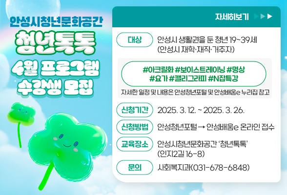 안성시청년문화공간 &lsquo;청년톡톡&rsquo; 4월 프로그램 수강생 모집 ▶ 대상: 안성시 생활권을 둔 청년 19~39세(안성시 재학&middot;재직&middot;거주자) ▶ #아크릴화 #보이스트레이닝 #명상 #요가 #캘리그라피 #N잡특강 자세한 일정 및 내용은 안성청년포털 및 안성배움e 누리집 참고 ▶ 신청기간: 2025. 3. 12. ~ 2025. 3. 26. ▶ 신청방법: 안성청년포털 -&gt; 안성배움e 온라인 접수 ▶ 교육장소: 안성시청년문화공간 &lsquo;청년톡톡&rsquo;(인지2길 16-8) ▶ 문 의: 사회복지과(031-678-6848)