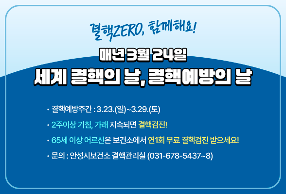 매년 3월 24일, &ldquo;세계 결핵의 날, 결핵예방의 날&rdquo; 결핵ZERO, 함께해요! ▶ 결핵예방주간: (3.23.(일)~3.29.(토)) ▶ 2주이상 기침, 가래 지속되면 결핵검진! ▶ 65세 이상 어르신은 보건소에서 연1회 무료 결핵검진 받으세요! 안성시보건소 결핵관리실 (☏ 031-678-5437~8)