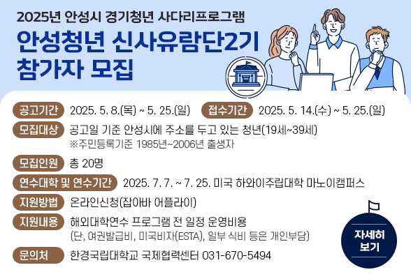2025년 안성시 경기청년 사다리프로그램 &lsquo;안성청년 신사유람단 2기&rsquo; 참가자 모집 ○ 공고기간 : 2025. 5. 8.(목) ~ 5. 25.(일) ○ 접수기간 : 2025. 5. 14.(수) ~ 5. 25.(일) ○ 모집대상 : 공고일 기준 안성시에 주소를 두고 있는 청년(19세 39세) ※주민등록기준 1985년~2006년 출생자 ○ 모집인원 : 총 20명 ○ 연수대학 및 연수기간 - 연수대학 : 미국 하와이주립대학 마노이캠퍼스 - 연수기간 : 2025. 7. 7. ~ 7. 25. ○ 지원방법 : 온라인신청(잡아바 어플라이) ○ 지원내용 : 해외대학연수 프로그램 전 일정 운영비용(단, 여권발급비, 미국비자(ESTA), 일부 식비 등은 개인부담) ○ 문 의 처 : 한경국립대학교 국제협력센터(031-670-5494)