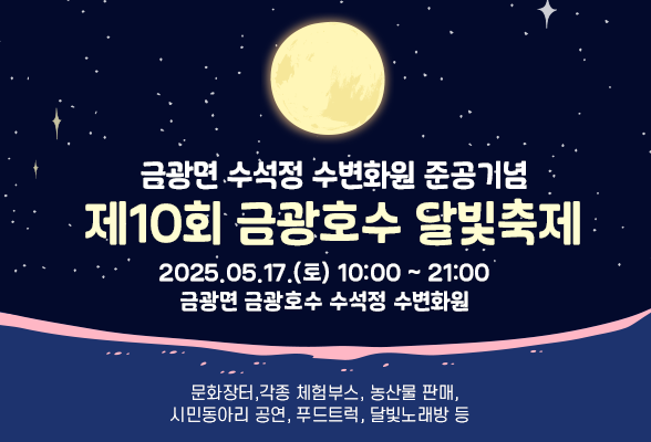 금광면 수석정 수변화원 준공기념 - 제10회 금광호수 달빛축제 개최 - □ 행사개요 ○ 행사 일시: 2025.05.17.(토) 10:00 ~ 21:00 ○ 행사 장소: 금광면 금광호수 수석정 수변화원 (금광면 현곡리 73번지 일원) ○ 행사 내용: 문화장터, 각종 체험부스, 농산물 판매, 시민동아리 공연, 푸드트럭, 달빛 노래방 등