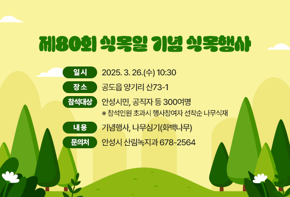 제80회 식목일 기념 식목행사 일 시: 2025. 3. 26.(수) 10:30 장 소: 공도읍 양기리 산73-1 참석대상: 안성시민, 공직자 등 300여명 ※ 참석인원 초과시 행사참여자 선착순 나무식재 내 용: 기념행사, 나무심기(화백나무) 문의처 : 안성시 산림녹지과 ☏ 678-2564