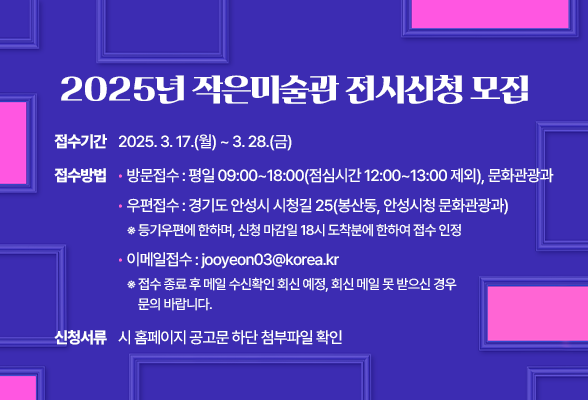 2025년 작은미술관 전시신청 모집 ○ 접수기간: 2025. 3. 17.(월) ~ 3. 28.(금) ○ 접수방법: 방문접수, 우편접수, 이메일접수 - 방문접수: 평일 09:00~18:00(점심시간 12:00~13:00 제외), 문화관광과 - 우편접수: 경기도 안성시 시청길 25(봉산동, 안성시청 문화관광과) ※ 등기우편에 한하며, 신청 마감일 18시 도착분에 한하여 접수 인정. - 이메일접수 : jooyeon03@korea.kr ※ 접수 종료 후 메일 수신확인 회신 예정, 회신 메일 못 받으신 경우 문의 바랍니다. ○ 신청서류: 시 홈페이지 공고문 하단 첨부파일 확인
