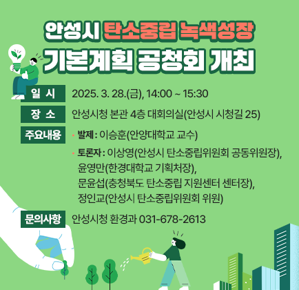 안성시 탄소중립 녹색성장 기본계획 공청회 개최 일 시: 2025. 3. 28.(금), 14:00 ~ 15:30 장 소: 안성시청 본관 4층 대회의실(안성시 시청길 25) 주요내용- 발 제: 이승훈(안양대학교 교수) 토 론 자: 이상영(안성시 탄소중립위원회 공동위원장), 윤영만(한경대학교 기획처장), 문윤섭(충청북도 탄소중립 지원센터 센터장), 정인교(안성시 탄소중립위원회 위원) 문의사항: 안성시청 환경과 ☎031-678-2613