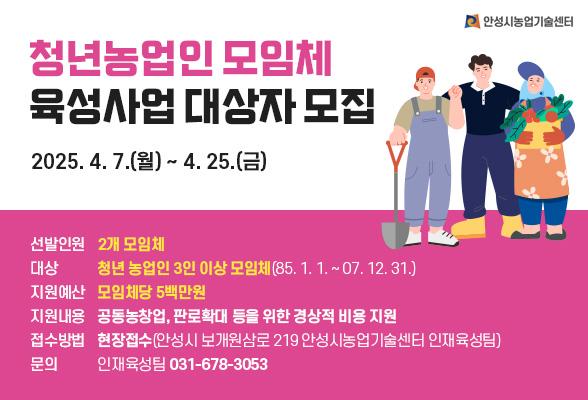 청년농업인 모임체 육성사업 대상자 모집 2025. 4. 7.(월) ~ 4. 25.(금) ○ 선발인원 : 2개 모임체 ○ 대상 : 청년농업인 3인 이상 모임체(85. 1. 1. ~ 07. 12. 31.) ○ 지원예산 : 모임체 당 5백만원 ○ 지원내용 : 공동농창업, 판로확대 등을 위한 경상적 비용 지원 ○ 접수방법 : 현장접수(안성시 보개원삼로 219 안성시농업기술센터 인재육성팀) ○ 문의 : 인재육성팀 031-678-3053