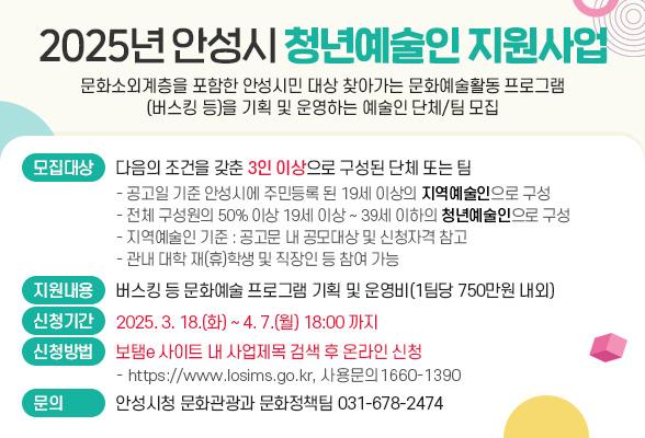 2025년 안성시 청년예술인 지원사업 ○ 사업내용: 문화소외계층을 포함한 안성시민 대상 찾아가는 문화예술활동 프로그램(버스킹 등)을 기획 및 운영하는 예술인 단체/팀 모집 ○ 모집대상: 다음의 조건을 갖춘 3인 이상으로 구성된 단체 또는 팀 - 공고일 기준 안성시에 주민등록 된 19세 이상의 지역예술인으로 구성 - 전체 구성원의 50% 이상 19세 이상 ~ 39세 이하의 청년예술인으로 구성 ※ 지역예술인 기준 : 공고문 내 공모대상 및 신청자격 참고 / 관내 대학 재(휴)학생 및 직장인 등 참여가능 ○ 지원내용: 버스킹 등 문화예술 프로그램 기획 및 운영비(1팀당 750만원 내외) ○ 신청기간: 2025. 3. 18.(화) ~ 4. 7.(월) 18:00까지 ○ 신청방법: 보탬e 사이트 내 사업제목 검색 후 온라인 신청 ※ https://www.losims.go.kr, 사용문의 1660-1390 ○ 문 의: 안성시청 문화관광과 문화정책팀(031-678-2474)