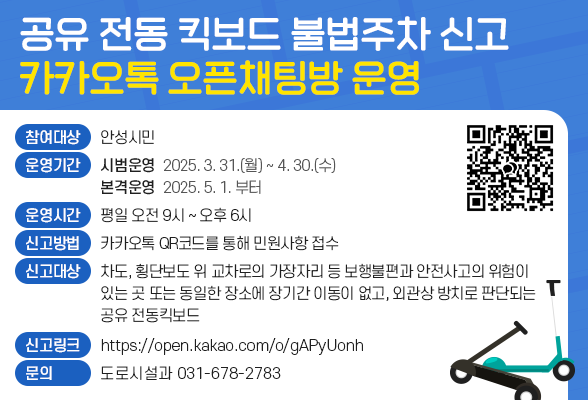 공유 전동 킥보드 불법주차 신고 카카오톡 오픈채팅방 운영 ▶ 참여대상: 안성시민 ▶ 운영기간: 2025. 3. 31.(월)부터 2025. 4. 30.(수) 시범운영 2025. 5. 1.(목)부터 본격운영 ▶ 운영시간: 평일 오전9시 ~ 오후 18시 ▶ 신고방법: 카카오톡 QR코드를 통해 민원사항 접수 ▶ 신고대상: 차도,횡단보도 위 교차로의 가장자리 등 보행불편과 안전사고의 위험이 있는곳 또는 동일한 장소에 장기간 이동이 없고, 외관상 방치로 판단되는 공유 전동킥보드 ▶ 신고링크: https://open.kakao.com/o/gAPyUonh ▶ 문 의: 도로시설과(031-678-2783)