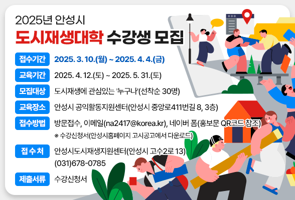 2025년 안성시 도시재생대학 수강생 모집 ▶ 접수기간: 2025. 3. 10.(월) ~ 2025. 4. 4.(금) ▶ 교육기간: 2025. 4. 12.(토) ~ 2025. 5. 31.(토) ▶ 모집대상: 도시재생에 관심있는 &#39;누구나&#39;(선착순 30명) ▶ 교육장소: 안성시 공익활동지원센터(안성시 중앙로411번길 8, 3층) ▶ 접수방법: 방문접수, 이메일(na2417@korea.kr), 네이버 폼(홍보문 QR코드 참조) ※ 수강신청서(안성시홈페이지 고시공고에서 다운로드) ▶ 접 수 처: 안성시도시재생지원센터(안성시 고수2로 13) ☏(031)678-0785 ▶ 제출서류: 수강신청서