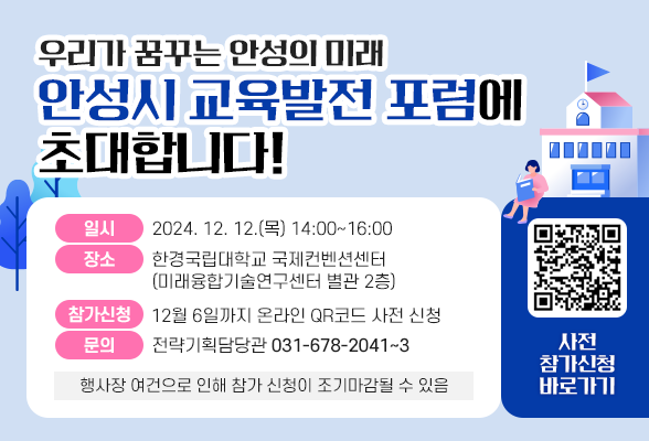 우리가 꿈꾸는 안성의 미래 &ldquo;안성시 교육발전 포럼&rdquo;에 초대합니다. ○ 일시 : 2024. 12. 12.(목) 14:00~16:00 ○ 장소 : 한경국립대학교 국제컨벤션센터 (미래융합기술연구센터 별관 2층) ○ 참가신청 : 12월 6일까지 온라인 QR코드 사전 신청 ○ 문의 : 전략기획담당관(☎ 031-678-2041~3) ※ 행사장 여건으로 인해 참가 신청이 조기마감 될 수 있음