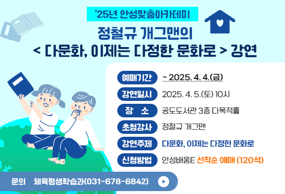 &amp;#39;25년 안성맞춤아카데미, 정철규 개그맨의 &amp;lt; 다문화, 이제는 다정한 문화로 &amp;gt; 강연 예매기간: ~ 2025. 4. 4.(금) 강연일시: 2025. 4. 5.(토) 10시 장 소: 공도도서관 3층 다목적홀 초청강사: 정철규 개그맨 강연주제: 다문화, 이제는 다정한 문화로 신청방법: 안성배움e 선착순 예매 (120석) 문 의: 체육평생학습과(031-678-6842) 