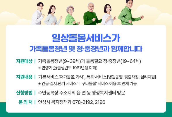 일상돌봄서비스가 가족돌봄청년 및 청&middot;중장년과 함께합니다 지원대상: 가족돌봄청년(9~39세)과 돌봄필요 청&middot;중장년(19~64세) ※ 연령기준(출생년도 1961년생 이하) 지원내용: 기본서비스 [재가돌봄, 가사], 특화서비스 [병원동행, 맞춤재활, 심리지원] ※ 긴급&middot;일시․단기 서비스 &lsquo;누구나돌봄&rsquo; 서비스 이용 후 연계 가능 신청방법: 주민등록상 주소지의 읍&middot;면&middot;동 행정복지센터 방문 안성시 복지정책과 ☏ 678-2192, 2196