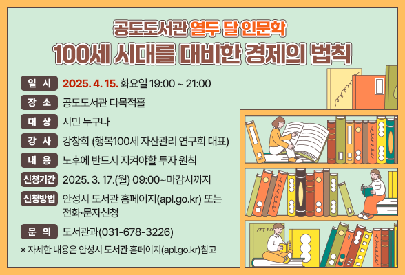 공도도서관「열두 달 인문학」100세 시대를 대비한 경제의 법칙&rdquo; ▶ 일시: 2025. 4. 15. 화요일 19:00 ~ 21:00 ▶ 장소: 공도도서관 다목적홀 ▶ 대상: 시민 누구나 ▶ 강사: 강창희 (행복100세 자산관리 연구회 대표) ▶ 내용: 노후에 반드시 지켜야할 투자 원칙 ▶ 신청기간: 2025. 3. 17.(월) 09:00~마감시까지 ▶ 신청방법: 안성시 도서관 홈페이지(apl.go.kr) 또는 전화&middot;문자신청 ▶ 문의: 도서관과(031-678-3226) ※ 자세한 내용은 안성시 도서관 홈페이지(apl.go.kr)참고