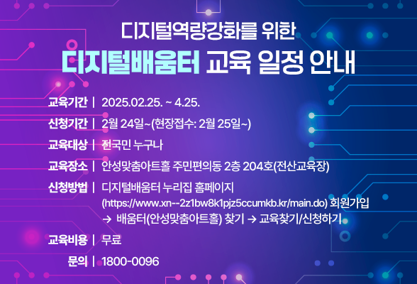디지털역량강화를 위한 디지털배움터 교육 일정 안내 교육기간 : 2025.02.25. ~ 4.25. 신청기간 : 2월 24일~(현장접수: 2월 25일~) 교육대상 : 전국민 누구나 교육장소 : 안성맞춤아트홀 주민편의동 2층 204호(전산교육장) 신청방법 : 디지털배움터 누리집(홈페이지)https://www.xn--2z1bw8k1pjz5ccumkb.kr/main.do 회원가입 &rarr; 배움터(안성맞춤아트홀) 찾기 &rarr; 교육찾기/신청하기 교육비용 : 무료 문의 : 1800-0096