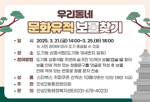 우리동네 문화유적 보물찾기 일 시: 2025. 3. 18.(화) 12:00~3. 21.(금) 18:00 ※ 시민 참여에 따라 조기 종료될 수 있음 장 소: 도기동 삼층석탑(도기동 184번지 일원) 참여방법: 도기동 삼층석탑 주변에 숨겨진 10개의 보물(캡슐)을 찾아 보물 안에 적혀 있는 청렴문구를 댓글로 작성 후 안성2동행정 복지센터(031-678-4023)에 확인 상 품: 스타벅스 커피쿠폰 선착순 10매(쿠폰은 1인당 1매만 지급) 주 관: 안성2동통장협의회 문 의: 안성2동행정복지센터(031-678-4023)