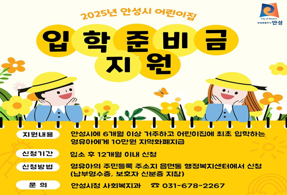 &quot;2025년 안성시 어린이집 입학준비금 지원&quot; ▶ 지원내용: 안성시에 6개월 이상 거주하고 어린이집에 최초 입학하는 영유아에게 10만원 지역화폐 지급 ▶ 신청기간: 입소 후 12개월 이내 신청 ▶ 신청대상: 안성시에 주민등록을 최초 입소하는 영유아 ▶ 신청방법: 영유아의 주민등록 주소지 읍&middot;면&middot;동 행정복지센터에서 신청 (납부영수증, 보호자 신분증 지참) ※ 유치원 입학축하금 중복지원 불가 ▶ 문 의: 안성시청 사회복지과(031-678-2267)