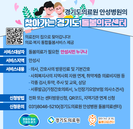 경기도의료원 안성병원의 찾아가는 경기도 돌봄의료센터 큐알코드 이미지 의료진이 집으로 찾아갑니다! 의료.복지 통합돌봄서비스 제공 서비스 대상자 : 돌봄의료가 필요한 &lsquo;안성시민 누구나&rsquo; ∎서비스 지역 : 안성시 ∎서비스 내용 : &middot; 의사, 간호사의 방문진료 및 기본간호 &middot; 사회복지사의 지역사회 자원 연계, 취약계층 의료비지원 등 &middot; 각종 검사,투약, 주사 및 교육, 상담 &middot; 서류발급(가정간호의뢰서, 노인장기요양보험 의사소견서) ∎신청 방법 : 전화 또는 센터방문신청, QR코드, 지역기관 연계 신청 ∎신청문의 : 031)8046-5210(경기도의료원 안성병원 돌봄의료센터)