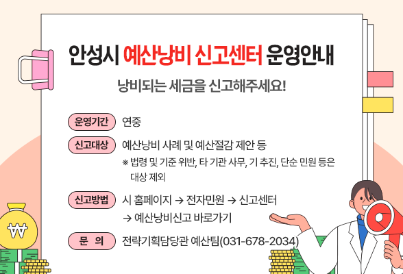 안성시 예산낭비 신고센터 운영안내] 낭비되는 세금을 신고해주세요! ○ 운영기간 : 연중 ○ 신고대상 : 예산낭비 사례 및 예산절감 제안 등 (※ 법령 및 기준 위반, 타 기관 사무, 기 추진, 단순 민원 등은 대상 제외) ○ 신고방법 : 시 홈페이지 ▶ 전자민원 ▶ 신고센터 ▶ 예산낭비신고 바로가기 ○ 문 의 : 전략기획담당관 예산팀(031-678-2034)