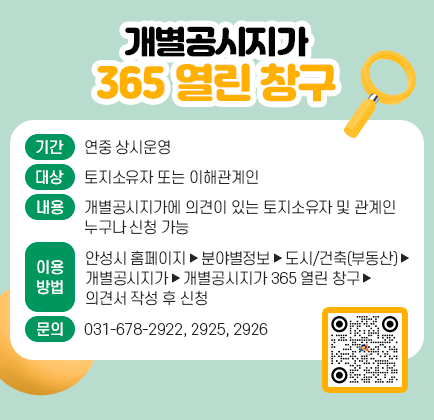개별공시지가 365 열린 창구 □ 기 간: 연중 상시운영 □ 대 상: 토지소유자 또는 이해관계인 □ 내 용: 개별공시지가에 의견이 있는 토지소유자 및 관계인 누구나 신청 가능 □ 이용방법 - 안성시 홈페이지 ▶ 분야별정보 ▶ 도시/건축(부동산) ▶ 개별공시지가 ▶ 개별공시지가 365 열린 창구 ▶ 의견서 작성 후 신청 □ 관련문의: 031-678-2922, 2925, 2926