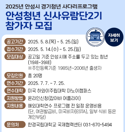 2025년 안성시 경기청년 사다리프로그램 &amp;lsquo;안성청년 신사유람단 2기&amp;rsquo; 참가자 모집 ○ 공고기간 : 2025. 5. 8.(목) ~ 5. 25.(일) ○ 접수기간 : 2025. 5. 14.(수) ~ 5. 25.(일) ○ 모집대상 : 공고일 기준 안성시에 주소를 두고 있는 청년(19세 39세) ※주민등록기준 1985년~2006년 출생자 ○ 모집인원 : 총 20명 ○ 연수대학 및 연수기간 - 연수대학 : 미국 하와이주립대학 마노이캠퍼스 - 연수기간 : 2025. 7. 7. ~ 7. 25. ○ 지원방법 : 온라인신청(잡아바 어플라이) ○ 지원내용 : 해외대학연수 프로그램 전 일정 운영비용(단, 여권발급비, 미국비자(ESTA), 일부 식비 등은 개인부담) ○ 문 의 처 : 한경국립대학교 국제협력센터(031-670-5494)