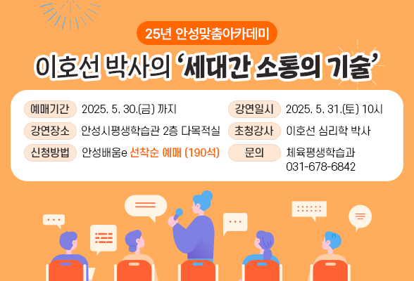 25년 안성맞춤아카데미 이호선 박사의 &lt; 세대간 소통의 기술 &gt; ▶ 예매기간: ~ 2025. 5. 30.(금) ▶ 강연일시: 2025. 5. 31.(토) 10시 ▶ 장 소: 안성시평생학습관 2층 다목적실 ▶ 초청강사: 이호선 심리학 박사 ▶ 강연주제: 세대간 소통의 기술 ▶ 신청방법: 안성배움e 선착순 예매 (190석) ▶ 문 의: 체육평생학습과(031-678-6842)