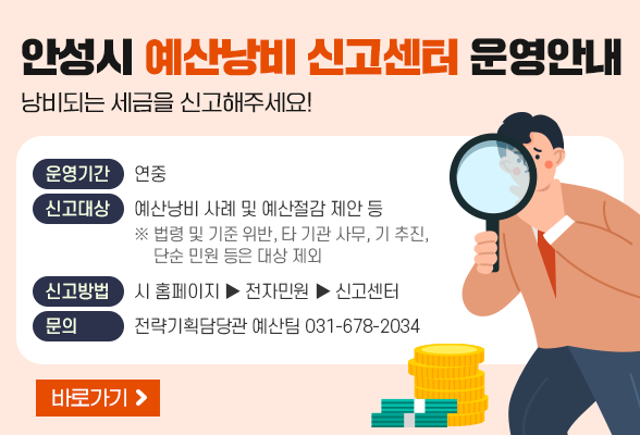 [안성시 예산낭비 신고센터 운영안내] 낭비되는 세금을 신고해주세요! ○ 운영기간 : 연중 ○ 신고대상 : 예산낭비 사례 및 예산절감 제안 등 (※ 법령 및 기준 위반, 타 기관 사무, 기 추진, 단순 민원 등은 대상 제외) ○ 신고방법 : 시 홈페이지 ▶ 전자민원 ▶ 신고센터 ○ 문 의 : 전략기획담당관 예산팀(031-678-2034)