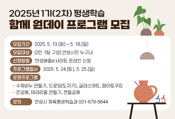 2025년 1기(2차) 평생학습 함께 원데이 프로그램 모집 ○ 모집기간: 2025. 5. 13.(화) ~ 2025. 5. 18.(일) ○ 모집대상: (2인 1팀 구성) 안성시민 누구나 ○ 신청방법: &#39;안성배움e&#39;사이트 온라인 신청 ○ 프로그램일시: 2025. 5. 24.(토), 5. 25.(일) ○ 운영프로그램 - 수제비누 만들기, 드로잉(도자기), 글라스아트, 파이토쿠킹 - 은공예, 테라리움 만들기, 캔들공예 ○ 문 의: 안성시 체육평생학습과(☎031-678-6844)