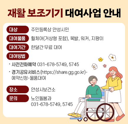 재활 보조기기 대여사업 안내 ○ 대 상: 주민등록상 안성시민 ○ 대여물품: 휠체어(거상형 포함), 목발, 워커, 지팡이 ○ 대여기간: 한달간 무료 대여 ○ 대여방법: ①사전전화예약 ☎ 031-678-5749, 5745 또는 ②경기공유서비스(https://share.gg.go.kr)-예약신청-물품대여 ○ 장 소: 안성시보건소 ○ 문 의: 노인돌봄과(☎ 031-678-5749, 5745)