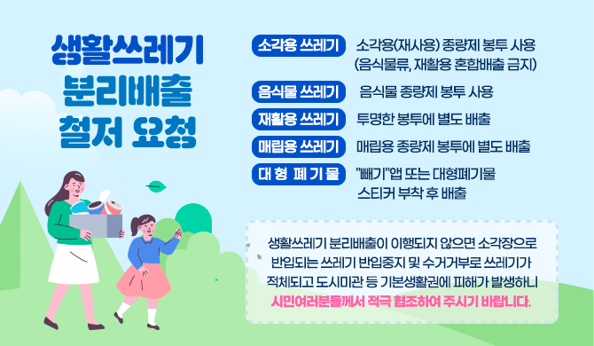 생활쓰레기 분리배출 철저 요청 소각용 쓰레기 : 소각용(재사용) 종량제 봉투 사용 (음식물류, 재활용 혼합배출 금지) 음식물 쓰레기 : 음식물 종량제 봉투 사용 재활용 쓰레기 : 투명한 봉투에 별도 배출 매립용 쓰레기 : 매립용 종량제 봉투에 별도 배출 대형폐기물 : &quot;빼기&quot;앱 또는 대형폐기물 스티커 부착 후 배출 ☞ 생활쓰레기 분리배출이 이행되지 않으면 소각장으로 반입되는 쓰레기 반입중지 및 수거거부로 쓰레기가 적체되고 도시미관 등 기본생활권에 피해가 발생하니 시민여러분들께서 적극 협조하여 주시기 바랍니다. 
