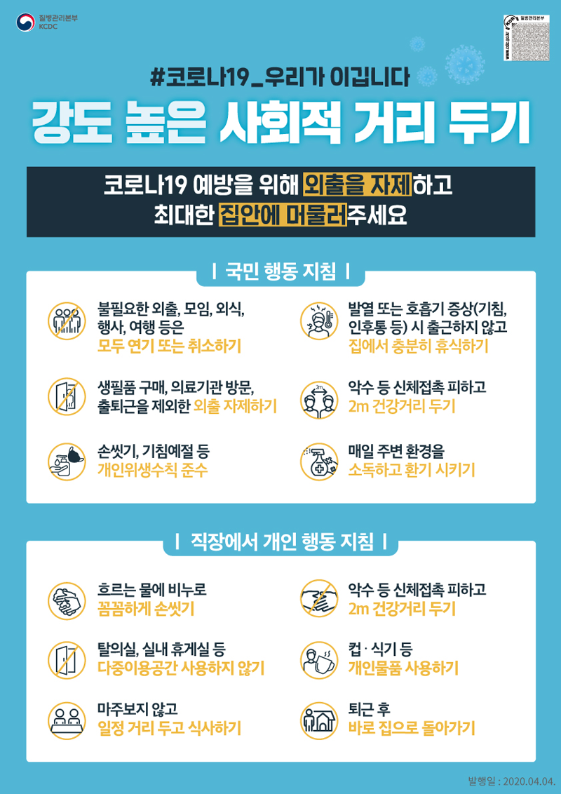 코로나19 우리가 이깁니다/ 강도 높은 사회적 거리 두기/ 코로나19 예방을 위해 외출을 자제하고 최대한 집안에 머물러 주세요/ 국민행동지침/불필요한 외출,모임,외식,행사 여행 등은 모두 연기 또는 취소하기/생필품 구매, 의료기관 방문, 출퇴근을 제외한 외출 자제하기/ 손씻기, 기침예정 등 개인위생수칙 준수/ 발열 또는 호흡기증상(기침,인후통 등) 시 출퇴근하지않고 집에서 충분히 휴식하기/ 악수 등 신체접촉 피하고 2m 건강거리 두기/ 매일 주변 환경을 소독하고 환기시키기/ 직장에서 개인 행동 지침/ 흐르는 물에 비누로 꼼꼼하게 손씻기/ 악수 등 신체접촉 피하고 2m건강거리두기/ 탈의실, 실내 휴게실 등 다중이용공간 사용하지 않기/ 컵 식기 등 개인물품 사용하기/ 마주보지않고 일정거리 두고 식사하기/ 퇴근 후 바로 집으로 돌아가기