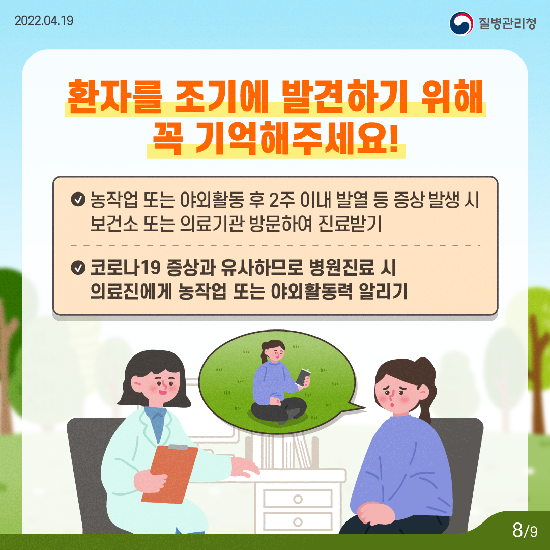 환자를 조기에 발견하기 위해 꼭 기억해주세요. 농작업 또는 야외활동 후 2주 이내 발열 등 증상 발생 시 보건소 또는 의료기관 방문하여 진료받기. 코로나19 증상과 유사하므로 병원진료시 의료진에게 농작업 또는 야외활동력 알리기