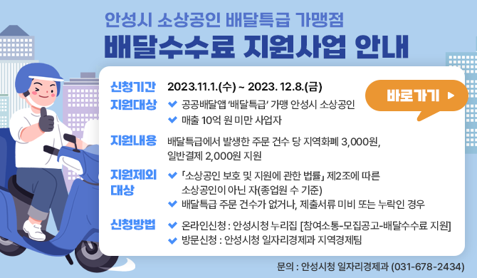 신청기간: 2023. 11. 1.(수) ~ 2023. 12.8.(금) 지원대상 - 공공배달앱 배달특급 가맹 안성시 소상공인 - 매출 10억 원 미만 사업자 지원내용 - 배달특급에서 발생한 주문 건수 당 지역화폐 3,000원, 일반결제 2,000원 지원 지원제외대상 - 소상공인 보호 및 지원에 관한 법률 제2조에 따른 소상공인이 아닌 자(종업원 수 기준) - 배달특급 주문 건수가 없거나, 제출서류 미비 또는 누락인 경우 신청방법 - 온라인신청 : 안성시청 누리집 [참여소통-모집공고-배달수수료 지원] - 방문신청 : 안성시청 일자리경제과 지역경제팀 문의 : 안성시청 일자리경제과 (031-678-2434)