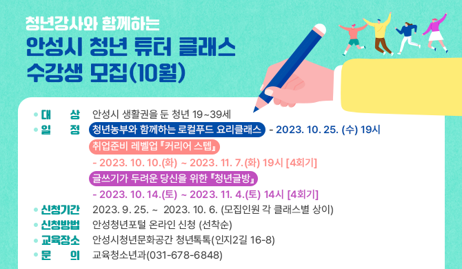 청년강사와 함께하는 안성시 청년 튜터 클래스 수강생 모집(10월) 대상: 안성시 생활권을 둔 청년 19~39세 일정: 청년농부와 함께하는 로컬푸드 요리클래스 -2023. 10. 25. (수) 19시 취업준비 레벨업 『커리어 스텝』 -2023. 10. 10.(화) ~ 2023. 11. 7.(화) 19시 [4회기] 글쓰기가 두려운 당신을 위한 『청년글방』 -2023. 10. 14.(토) ~ 2023. 11. 4.(토) 14시 [4회기] 신청기간: 2023. 9. 25. ~ 2023. 10. 6. (모집인원 각 클래스별 상이) 신청방법: 안성청년포털 온라인 신청 (선착순) 교육장소: 안성시청년문화공간 청년톡톡(인지2길 16-8) 문의: 교육청소년과(031-678-6848)